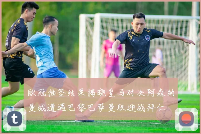欧冠抽签结果揭晓皇马对决阿森纳曼城遭遇巴黎巴萨曼联迎战拜仁