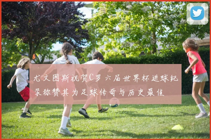 尤文图斯祝贺C罗六届世界杯进球纪录称赞其为足球传奇与历史最佳