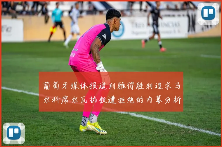 葡萄牙媒体报道利雅得胜利追求马尔科席尔瓦执教遭拒绝的内幕分析