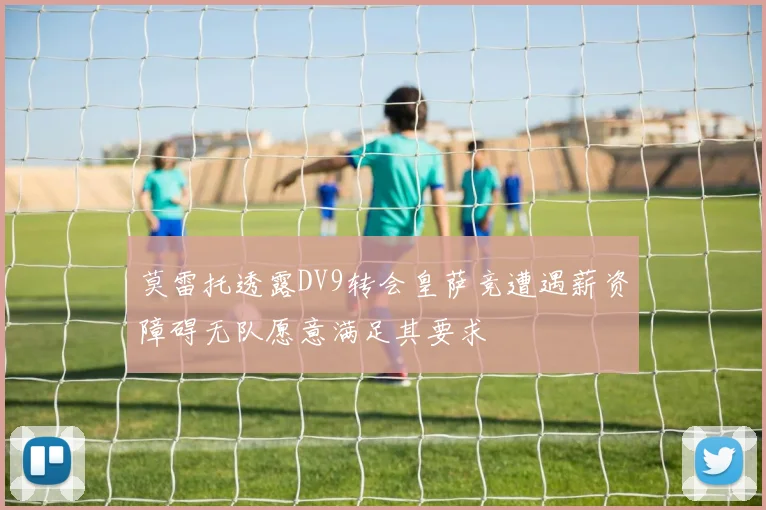 莫雷托透露DV9转会皇萨竞遭遇薪资障碍无队愿意满足其要求