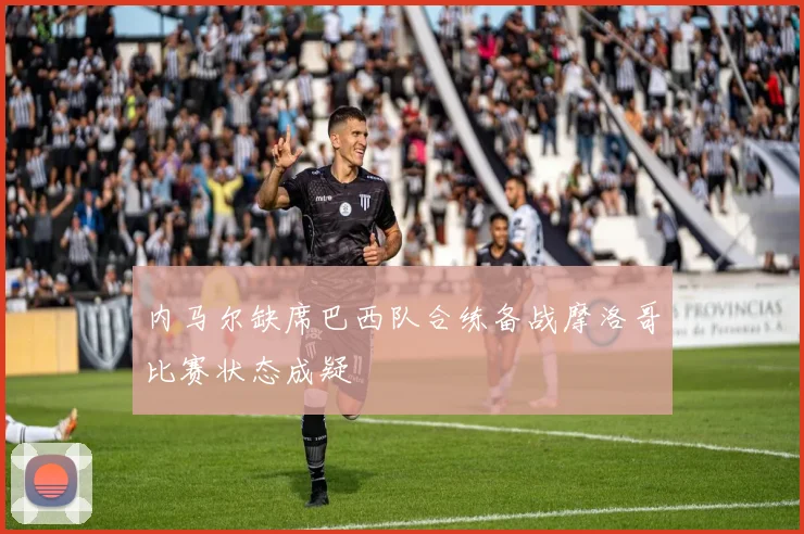 内马尔缺席巴西队合练备战摩洛哥比赛状态成疑