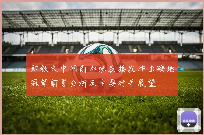 郑钦文中网前加练发接发冲击硬地冠军前景分析及主要对手展望