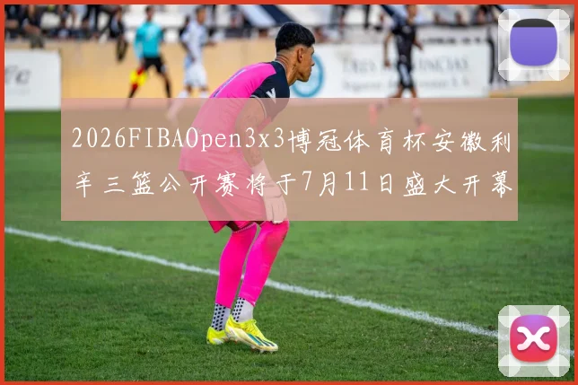 2026FIBAOpen3x3博冠体育杯安徽利辛三篮公开赛将于7月11日盛大开幕