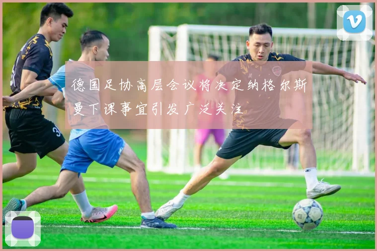 德国足协高层会议将决定纳格尔斯曼下课事宜引发广泛关注