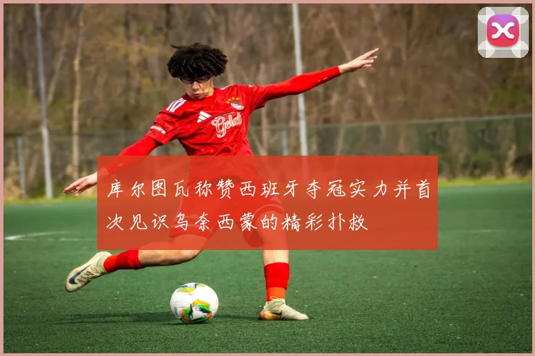 库尔图瓦称赞西班牙夺冠实力并首次见识乌奈西蒙的精彩扑救
