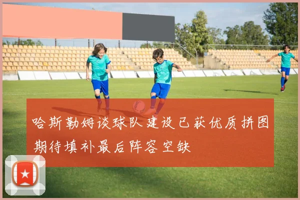 哈斯勒姆谈球队建设已获优质拼图期待填补最后阵容空缺
