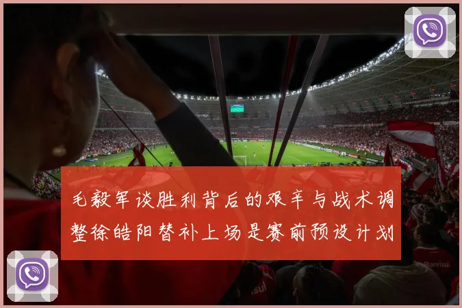 毛毅军谈胜利背后的艰辛与战术调整徐皓阳替补上场是赛前预设计划