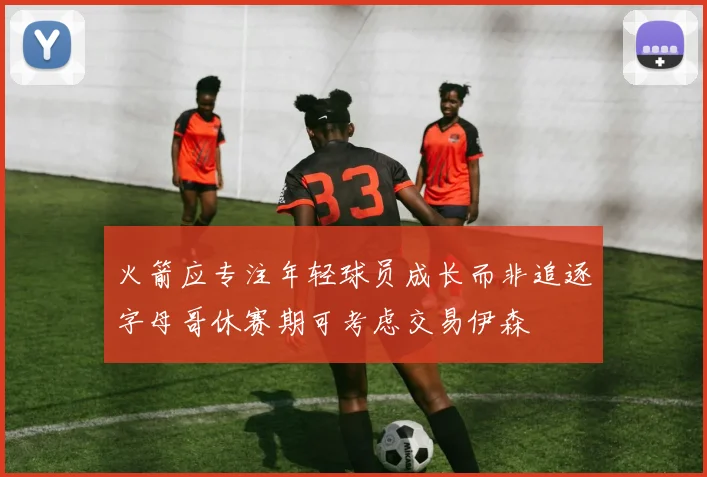 火箭应专注年轻球员成长而非追逐字母哥休赛期可考虑交易伊森