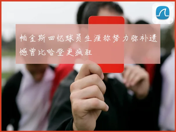 帕金斯回忆球员生涯称努力弥补遗憾曾比哈登更疯狂