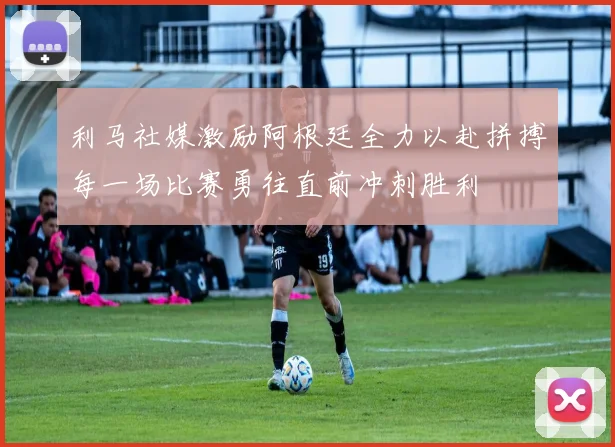 利马社媒激励阿根廷全力以赴拼搏每一场比赛勇往直前冲刺胜利