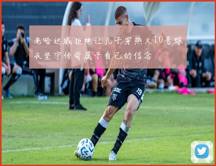 老哈达威拒绝让儿子穿热火10号球衣坚守传奇属于自己的信念