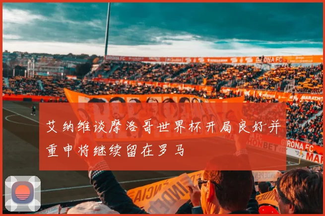 艾纳维谈摩洛哥世界杯开局良好并重申将继续留在罗马