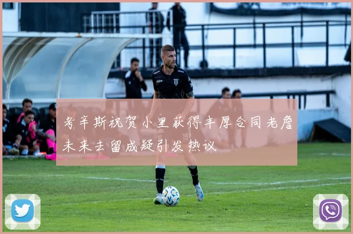 考辛斯祝贺小里获得丰厚合同老詹未来去留成疑引发热议