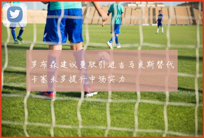 罗布森建议曼联引进吉马良斯替代卡塞米罗提升中场实力