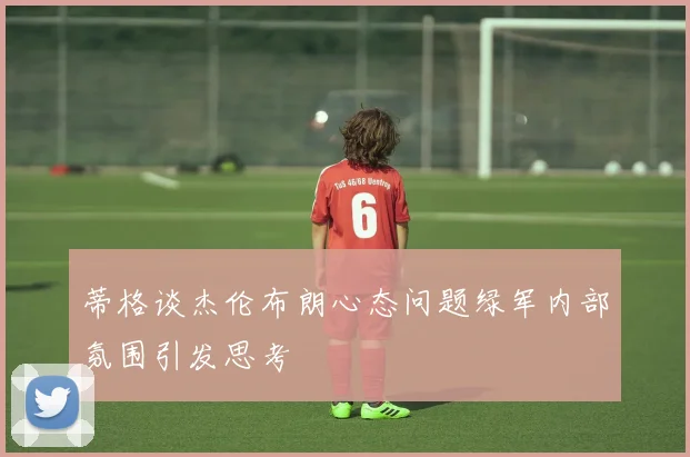 蒂格谈杰伦布朗心态问题绿军内部氛围引发思考