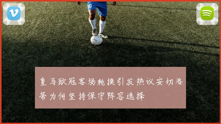 皇马欧冠客场轮换引发热议安切洛蒂为何坚持保守阵容选择