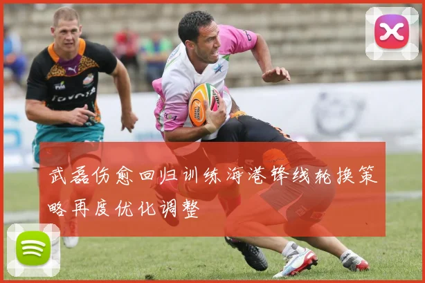 武磊伤愈回归训练海港锋线轮换策略再度优化调整