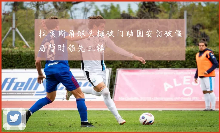 拉莫斯角球头槌破门助国安打破僵局暂时领先三镇