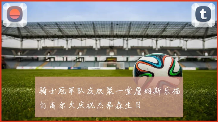 骑士冠军队友欢聚一堂詹姆斯乐福打高尔夫庆祝杰弗森生日