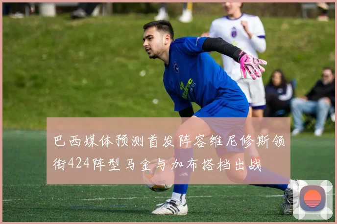 巴西媒体预测首发阵容维尼修斯领衔424阵型马金与加布搭档出战
