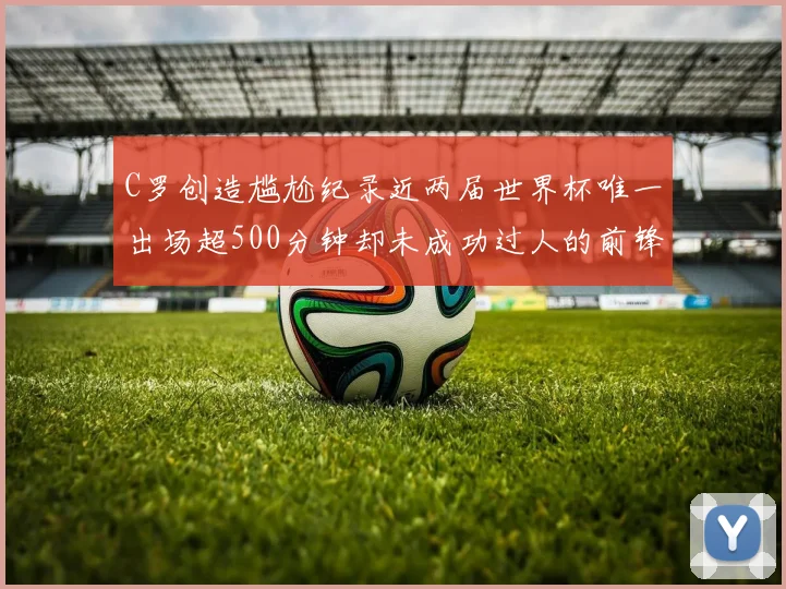 C罗创造尴尬纪录近两届世界杯唯一出场超500分钟却未成功过人的前锋