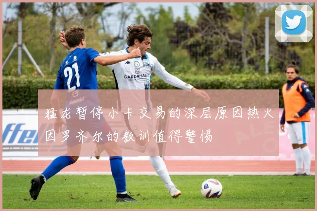 猛龙暂停小卡交易的深层原因热火因罗齐尔的教训值得警惕